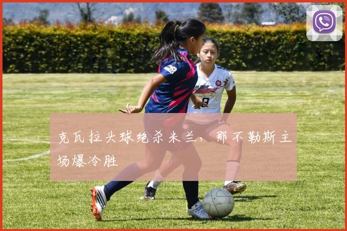 克瓦拉头球绝杀米兰，那不勒斯主场爆冷胜