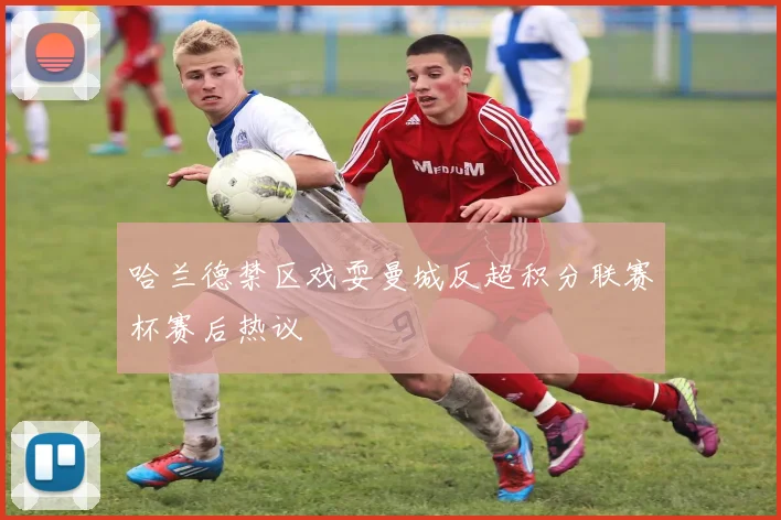 哈兰德禁区戏耍曼城反超积分联赛杯赛后热议