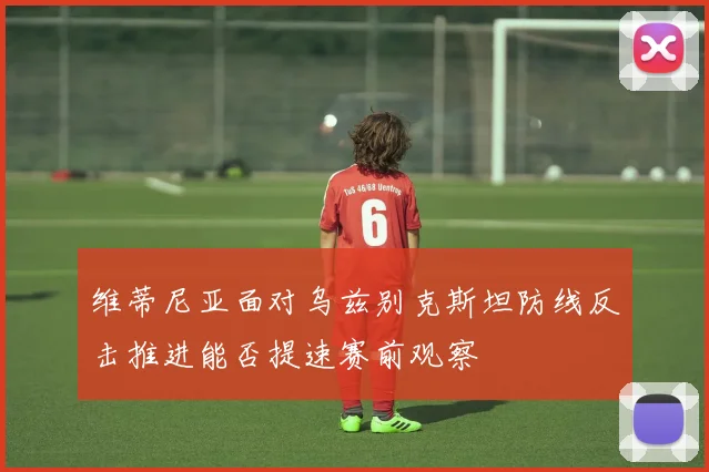 维蒂尼亚面对乌兹别克斯坦防线反击推进能否提速赛前观察