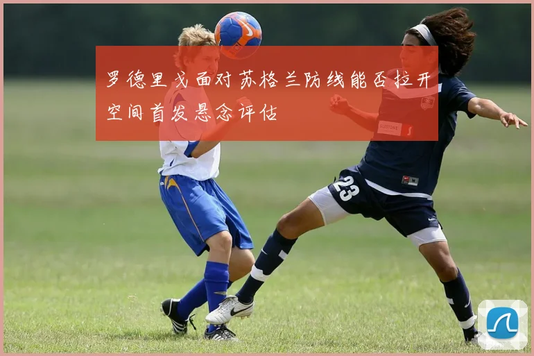 罗德里戈面对苏格兰防线能否拉开空间首发悬念评估