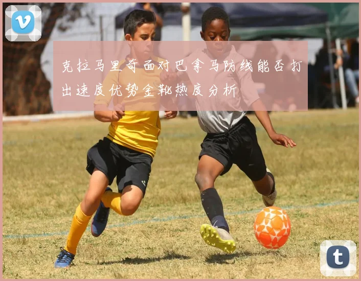 克拉马里奇面对巴拿马防线能否打出速度优势金靴热度分析