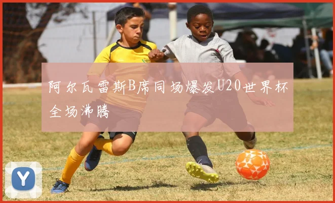阿尔瓦雷斯B席同场爆发U20世界杯全场沸腾