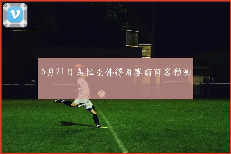 6月21日乌拉圭佛得角赛前阵容预测