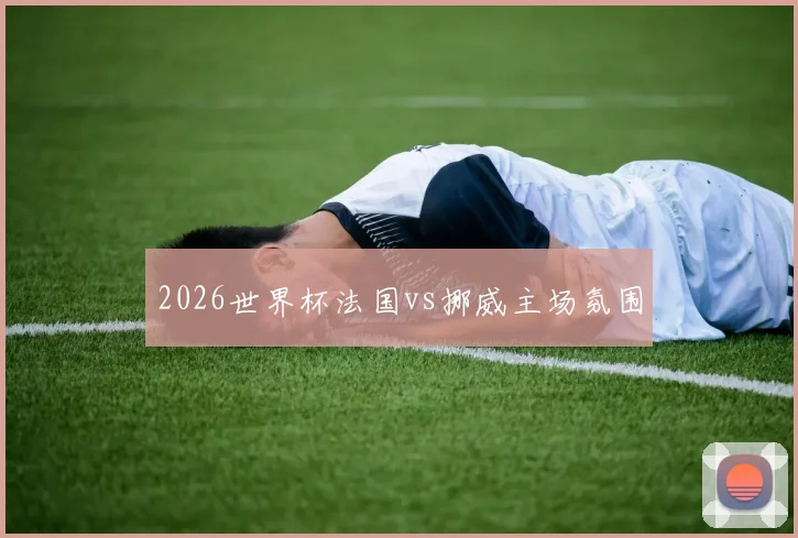 2026世界杯法国vs挪威主场氛围