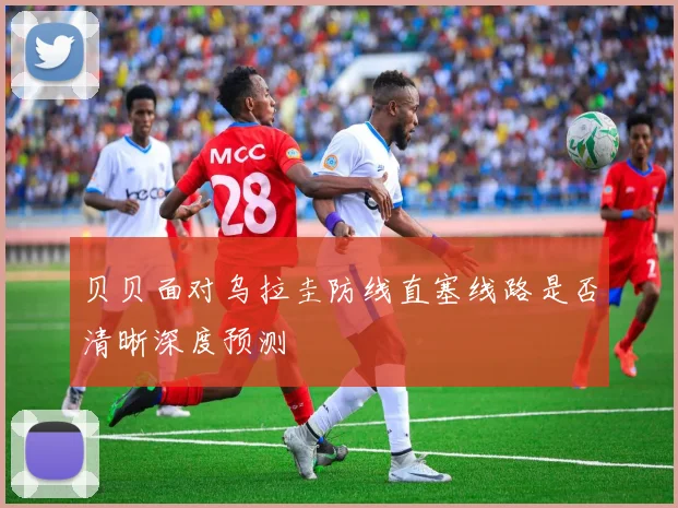 贝贝面对乌拉圭防线直塞线路是否清晰深度预测