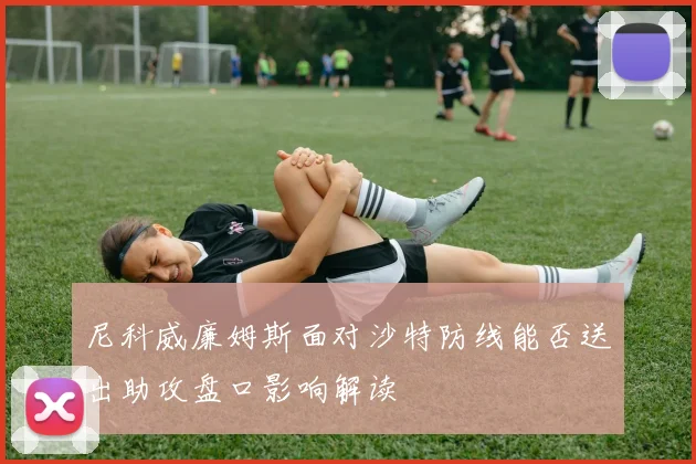 尼科威廉姆斯面对沙特防线能否送出助攻盘口影响解读