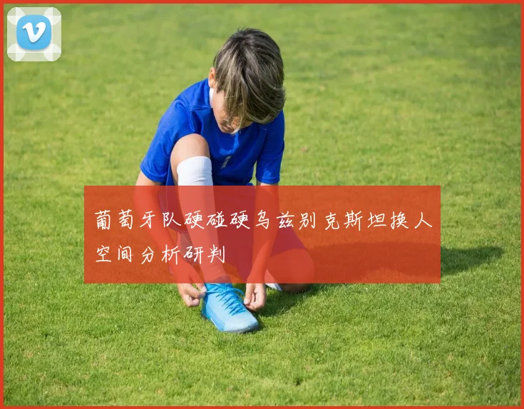 葡萄牙队硬碰硬乌兹别克斯坦换人空间分析研判