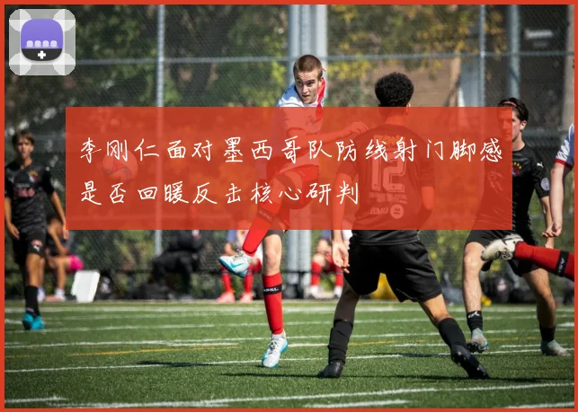 李刚仁面对墨西哥队防线射门脚感是否回暖反击核心研判