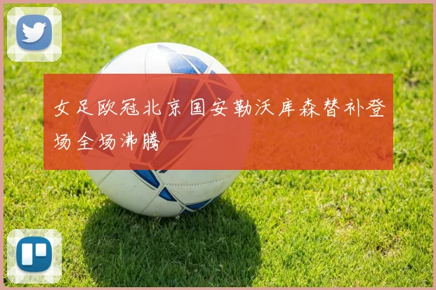 女足欧冠北京国安勒沃库森替补登场全场沸腾