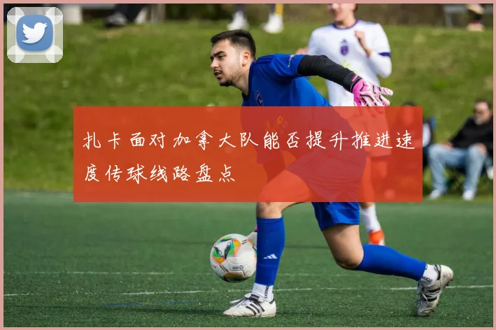 扎卡面对加拿大队能否提升推进速度传球线路盘点