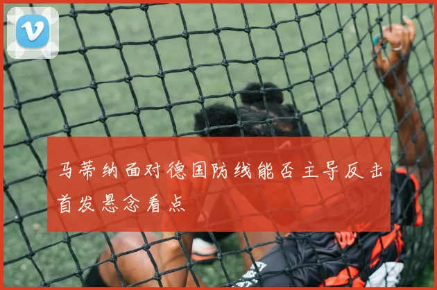马蒂纳面对德国防线能否主导反击首发悬念看点
