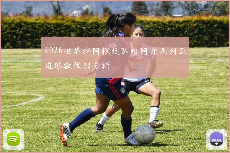 2026世界杯阿根廷队对阿尔及利亚进球数预测分析