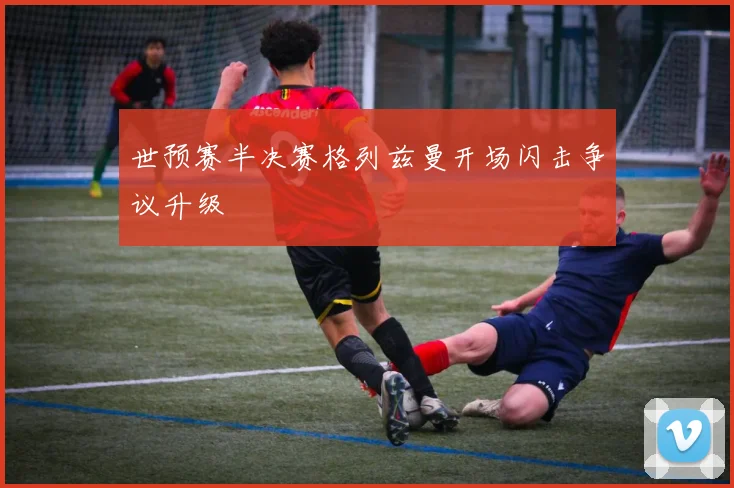 世预赛半决赛格列兹曼开场闪击争议升级