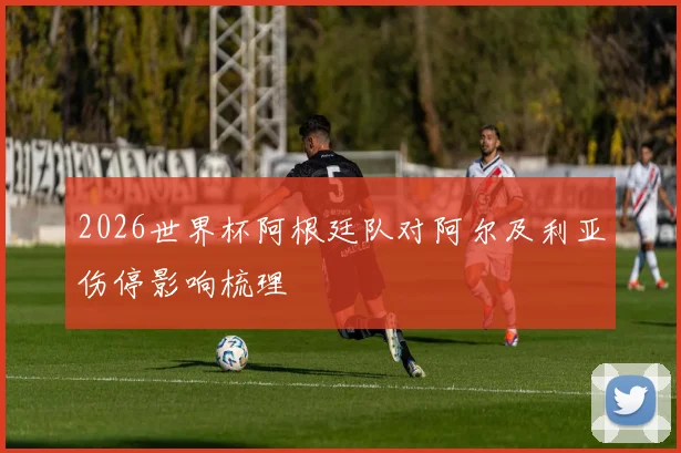 2026世界杯阿根廷队对阿尔及利亚伤停影响梳理
