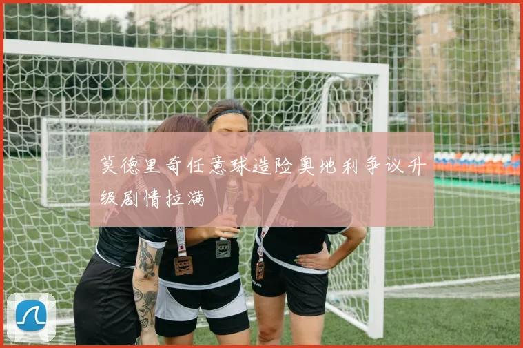 莫德里奇任意球造险奥地利争议升级剧情拉满