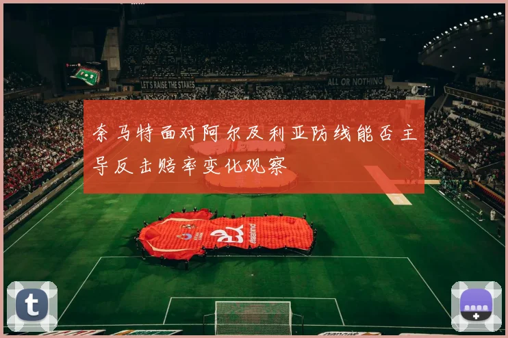 奈马特面对阿尔及利亚防线能否主导反击赔率变化观察