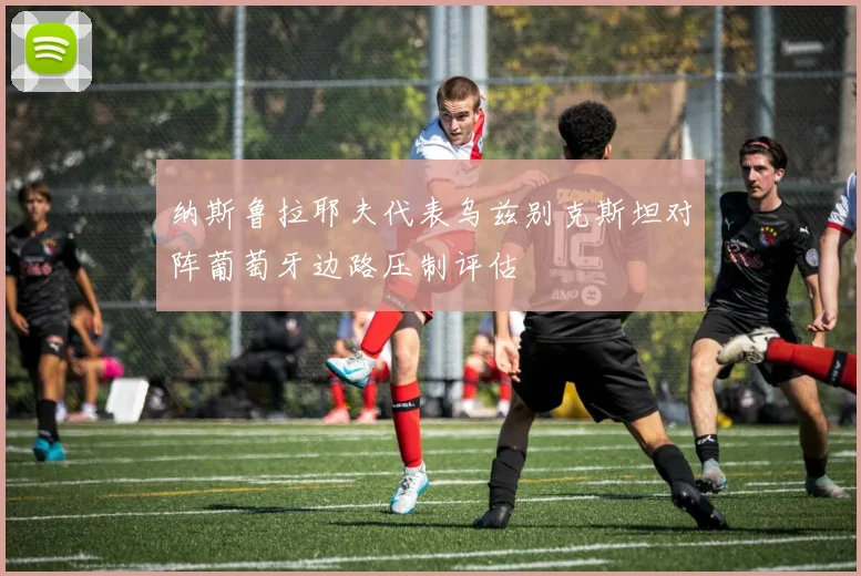 纳斯鲁拉耶夫代表乌兹别克斯坦对阵葡萄牙边路压制评估