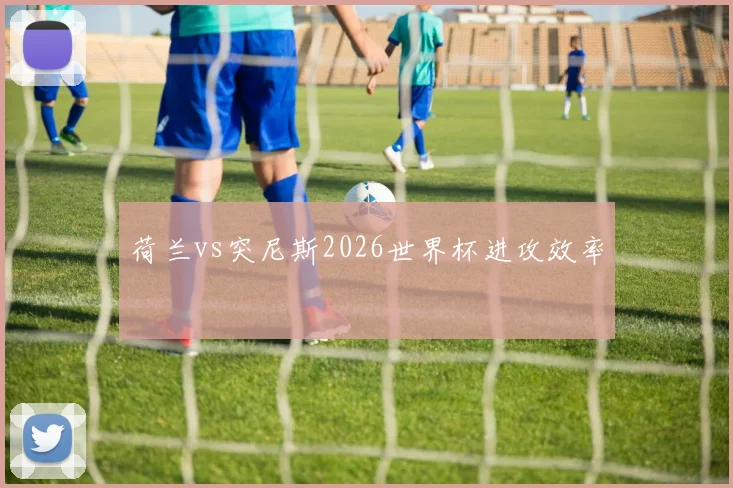 荷兰vs突尼斯2026世界杯进攻效率