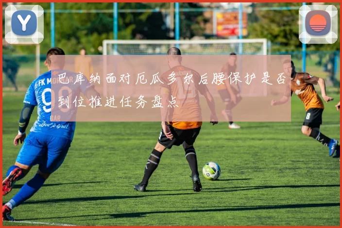 巴库纳面对厄瓜多尔后腰保护是否到位推进任务盘点