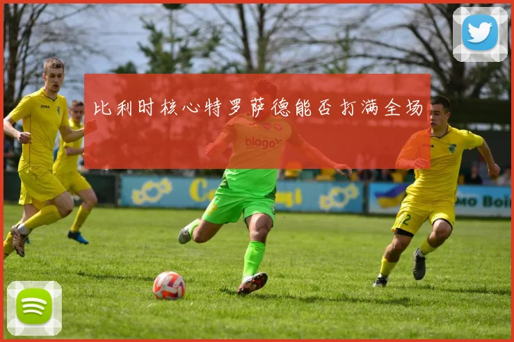 比利时核心特罗萨德能否打满全场