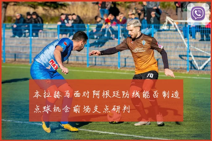 本拉赫马面对阿根廷防线能否制造点球机会前场支点研判