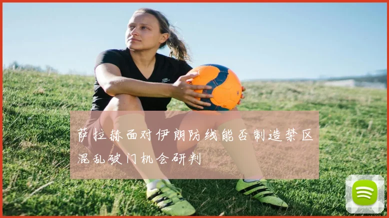 萨拉赫面对伊朗防线能否制造禁区混乱破门机会研判