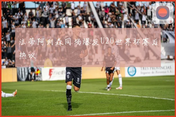 法蒂阿利森同场爆发U20世界杯赛后热议