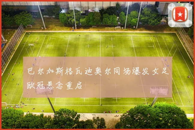巴尔加斯格瓦迪奥尔同场爆发女足欧冠悬念重启