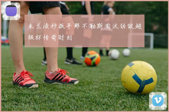 米兰读秒扳平那不勒斯淘汰劲敌超级杯传奇时刻
