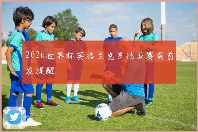 2026世界杯英格兰克罗地亚赛前首发提醒