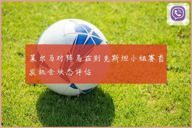 莱尔马对阵乌兹别克斯坦小组赛首发机会状态评估