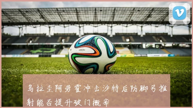 乌拉圭阿劳霍冲击沙特后防脚弓推射能否提升破门概率