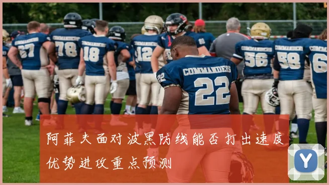 阿菲夫面对波黑防线能否打出速度优势进攻重点预测