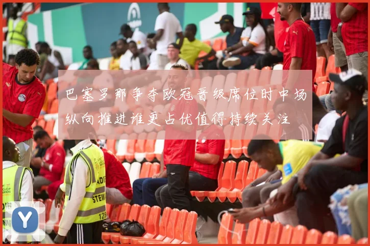 巴塞罗那争夺欧冠晋级席位时中场纵向推进谁更占优值得持续关注