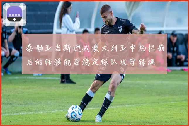泰勒亚当斯迎战澳大利亚中场拦截后的转移能否稳定球队攻守转换