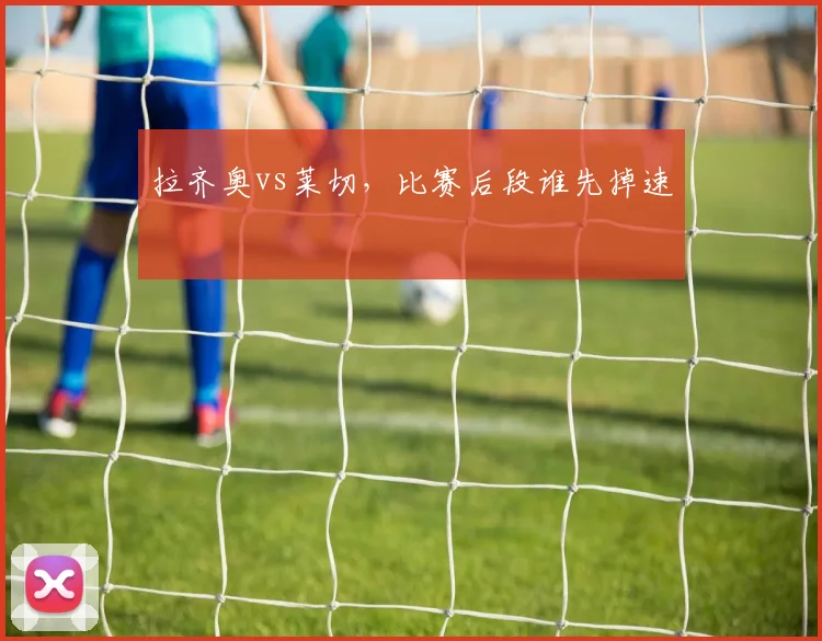 拉齐奥vs莱切，比赛后段谁先掉速