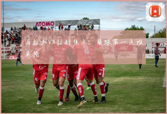 马拉加vs拉科焦点：角球第一点谁来抢