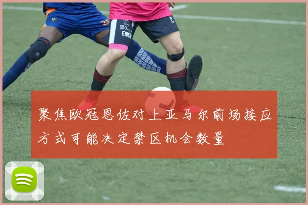 聚焦欧冠恩佐对上亚马尔前场接应方式可能决定禁区机会数量