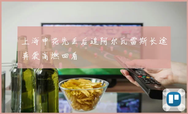 上海申花先丢后追阿尔瓦雷斯长途奔袭高燃回看