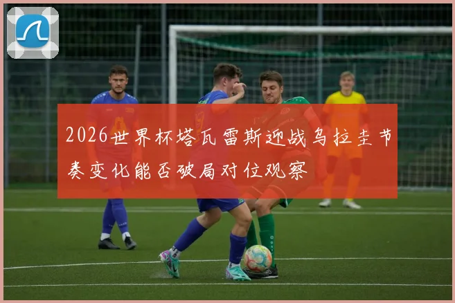 2026世界杯塔瓦雷斯迎战乌拉圭节奏变化能否破局对位观察