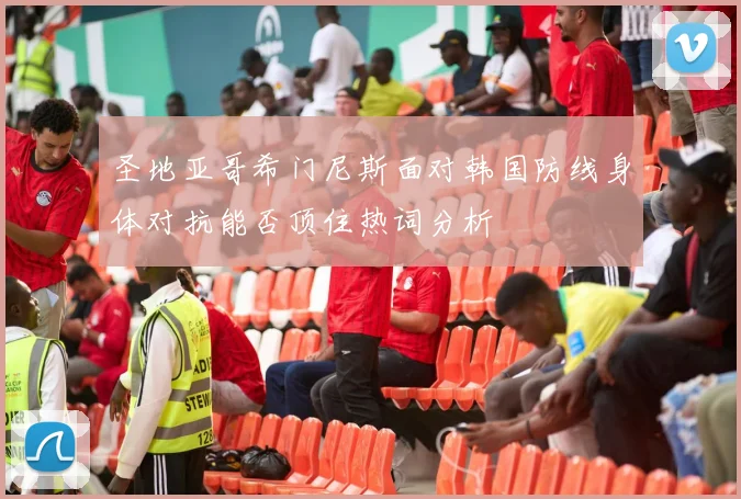 圣地亚哥希门尼斯面对韩国防线身体对抗能否顶住热词分析