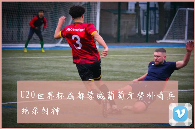 U20世界杯成都蓉城葡萄牙替补奇兵绝杀封神