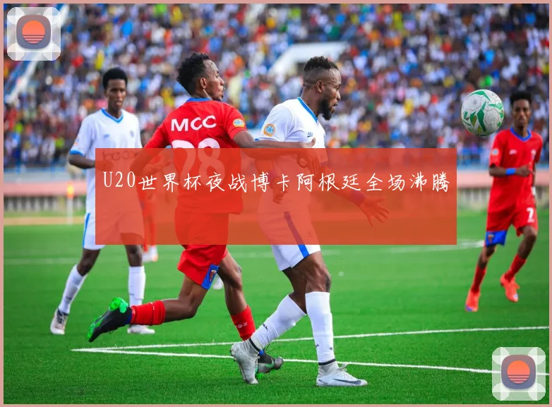 U20世界杯夜战博卡阿根廷全场沸腾