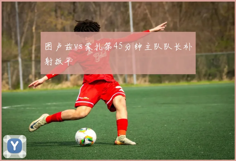 图卢兹vs蒙扎第45分钟主队队长补射扳平