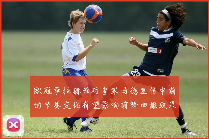 欧冠萨拉赫面对皇家马德里传中前的节奏变化有望影响前锋回撤效果