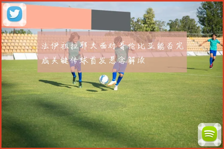 法伊祖拉耶夫面对哥伦比亚能否完成关键传球首发悬念解读