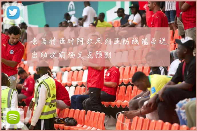 奈马特面对阿尔及利亚防线能否送出助攻前场支点预测