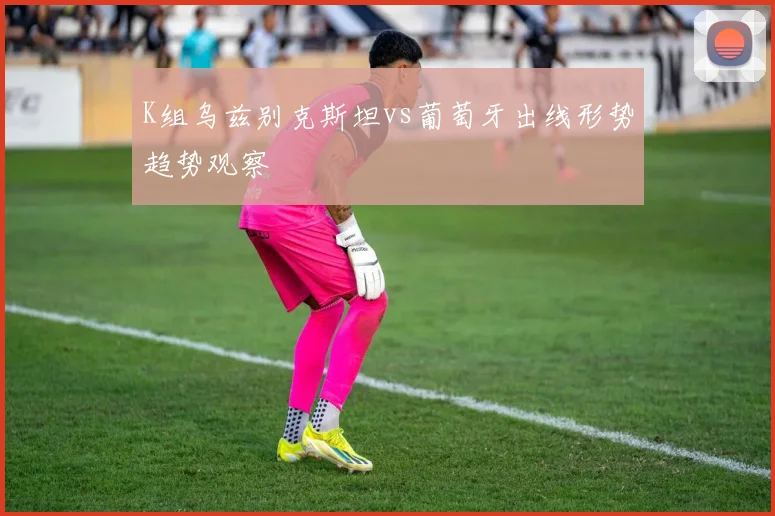 K组乌兹别克斯坦vs葡萄牙出线形势趋势观察
