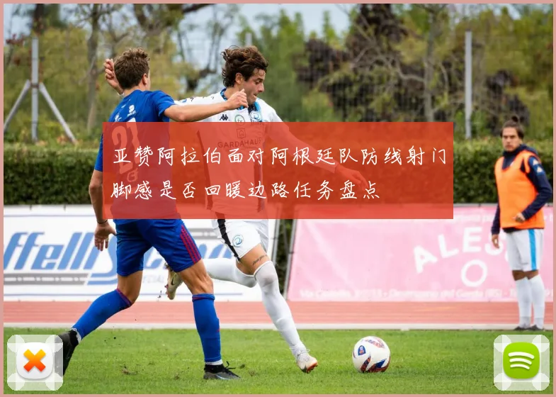 亚赞阿拉伯面对阿根廷队防线射门脚感是否回暖边路任务盘点