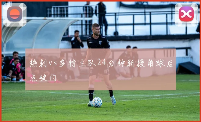 热刺vs多特主队24分钟新援角球后点破门
